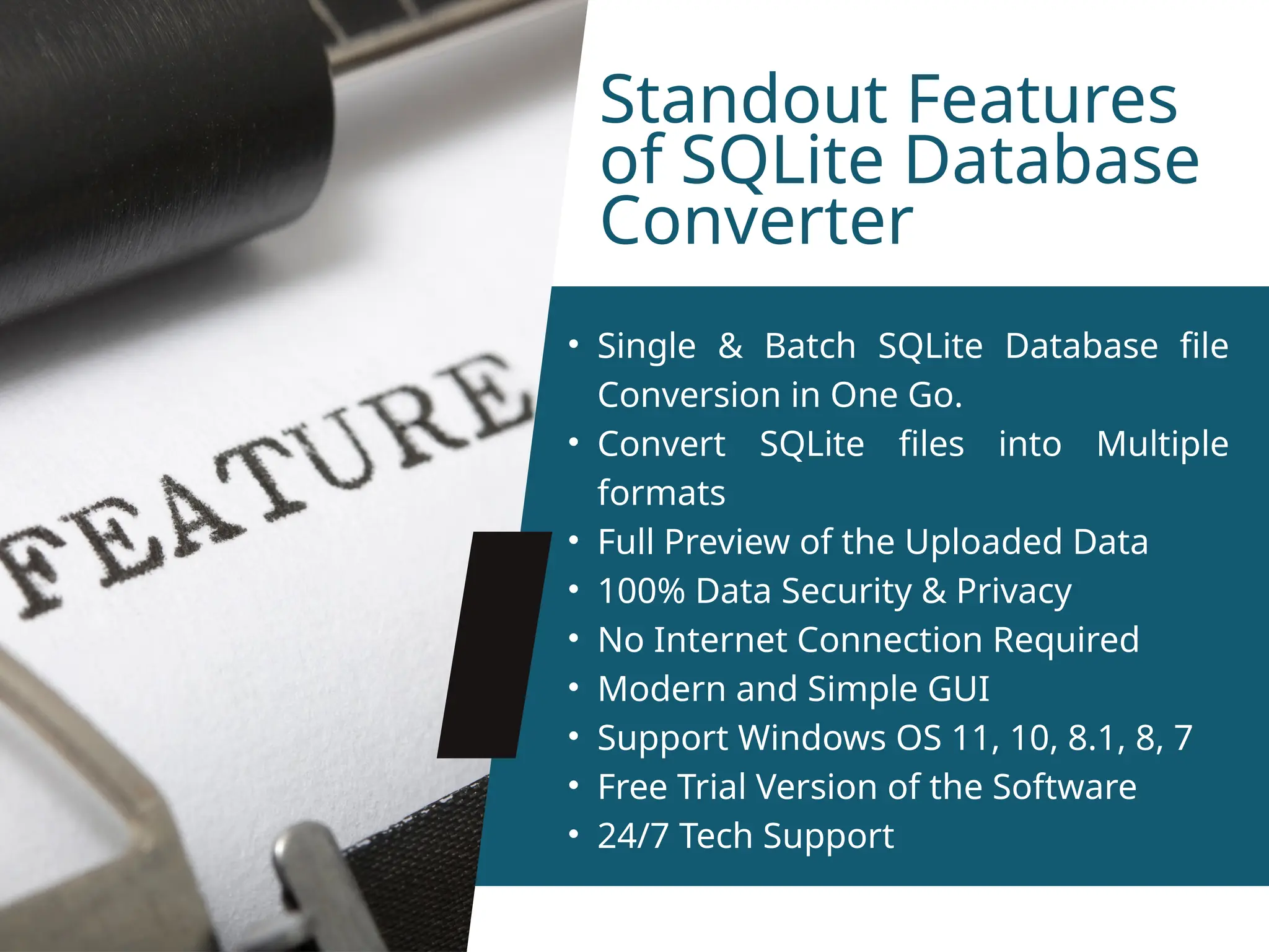 Standout Features of SQLite Database Converter • Single & Batch SQLite Database file Conversion in One Go. • Convert SQLite files into Multiple formats • Full Preview of the Uploaded Data • 100% Data Security & Privacy • No Internet Connection Required • Modern and Simple GUI • Support Windows OS 11, 10, 8.1, 8, 7 • Free Trial Version of the Software • 24/7 Tech Support 