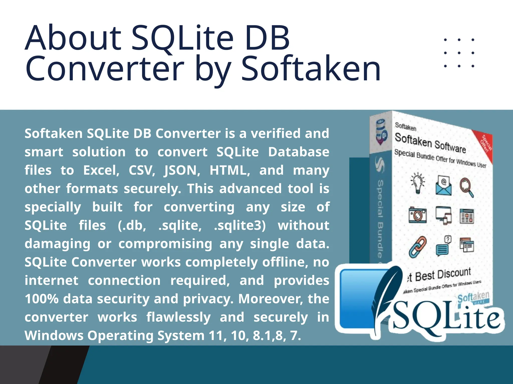 Softaken SQLite DB Converter is a verified and smart solution to convert SQLite Database files to Excel, CSV, JSON, HTML, and many other formats securely. This advanced tool is specially built for converting any size of SQLite files (.db, .sqlite, .sqlite3) without damaging or compromising any single data. SQLite Converter works completely offline, no internet connection required, and provides 100% data security and privacy. Moreover, the converter works flawlessly and securely in Windows Operating System 11, 10, 8.1,8, 7. About SQLite DB Converter by Softaken 