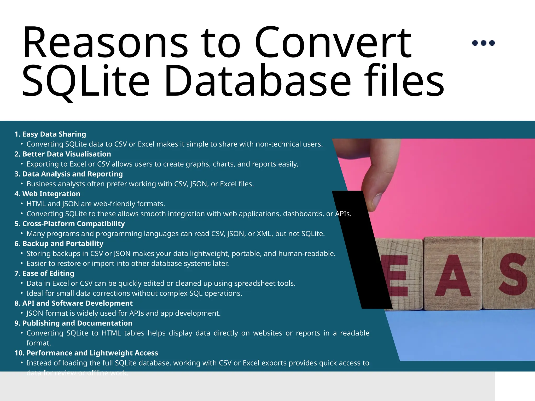Reasons to Convert SQLite Database files 1. Easy Data Sharing • Converting SQLite data to CSV or Excel makes it simple to share with non-technical users. 2. Better Data Visualisation • Exporting to Excel or CSV allows users to create graphs, charts, and reports easily. 3. Data Analysis and Reporting • Business analysts often prefer working with CSV, JSON, or Excel files. 4. Web Integration • HTML and JSON are web-friendly formats. • Converting SQLite to these allows smooth integration with web applications, dashboards, or APIs. 5. Cross-Platform Compatibility • Many programs and programming languages can read CSV, JSON, or XML, but not SQLite. 6. Backup and Portability • Storing backups in CSV or JSON makes your data lightweight, portable, and human-readable. • Easier to restore or import into other database systems later. 7. Ease of Editing • Data in Excel or CSV can be quickly edited or cleaned up using spreadsheet tools. • Ideal for small data corrections without complex SQL operations. 8. API and Software Development • JSON format is widely used for APIs and app development. 9. Publishing and Documentation • Converting SQLite to HTML tables helps display data directly on websites or reports in a readable format. 10. Performance and Lightweight Access • Instead of loading the full SQLite database, working with CSV or Excel exports provides quick access to data for review or offline work. 