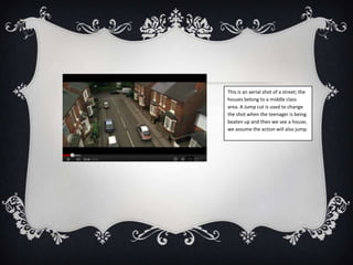 This is an aerial shot of a street; the
houses belong to a middle class
area. A Jump cut is used to change
the shot when the teenager is being
beaten up and then we see a house;
we assume the action will also jump.
 
