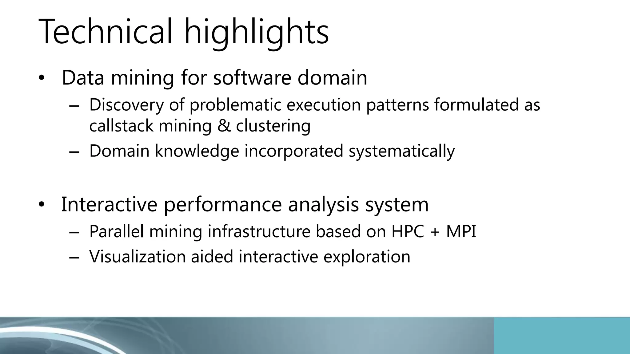 Technical highlights 
• Data mining for software domain 
– Discovery of problematic execution patterns formulated as 
callstack mining & clustering 
– Domain knowledge incorporated systematically 
• Interactive performance analysis system 
– Parallel mining infrastructure based on HPC + MPI 
– Visualization aided interactive exploration 
 