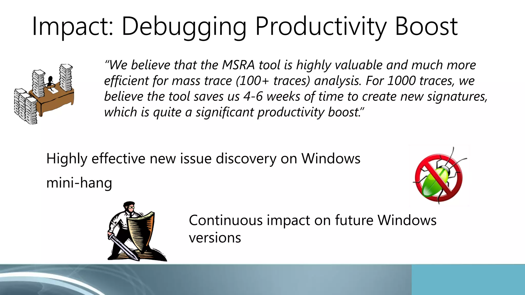 Impact: Debugging Productivity Boost 
“We believe that the MSRA tool is highly valuable and much more 
efficient for mass trace (100+ traces) analysis. For 1000 traces, we 
believe the tool saves us 4-6 weeks of time to create new signatures, 
which is quite a significant productivity boost.” 
Highly effective new issue discovery on Windows 
mini-hang 
Continuous impact on future Windows 
versions 
 