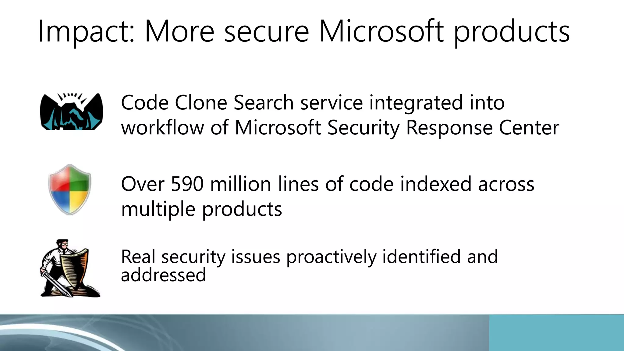 Impact: More secure Microsoft products 
Code Clone Search service integrated into 
workflow of Microsoft Security Response Center 
Over 590 million lines of code indexed across 
multiple products 
Real security issues proactively identified and 
addressed 
 