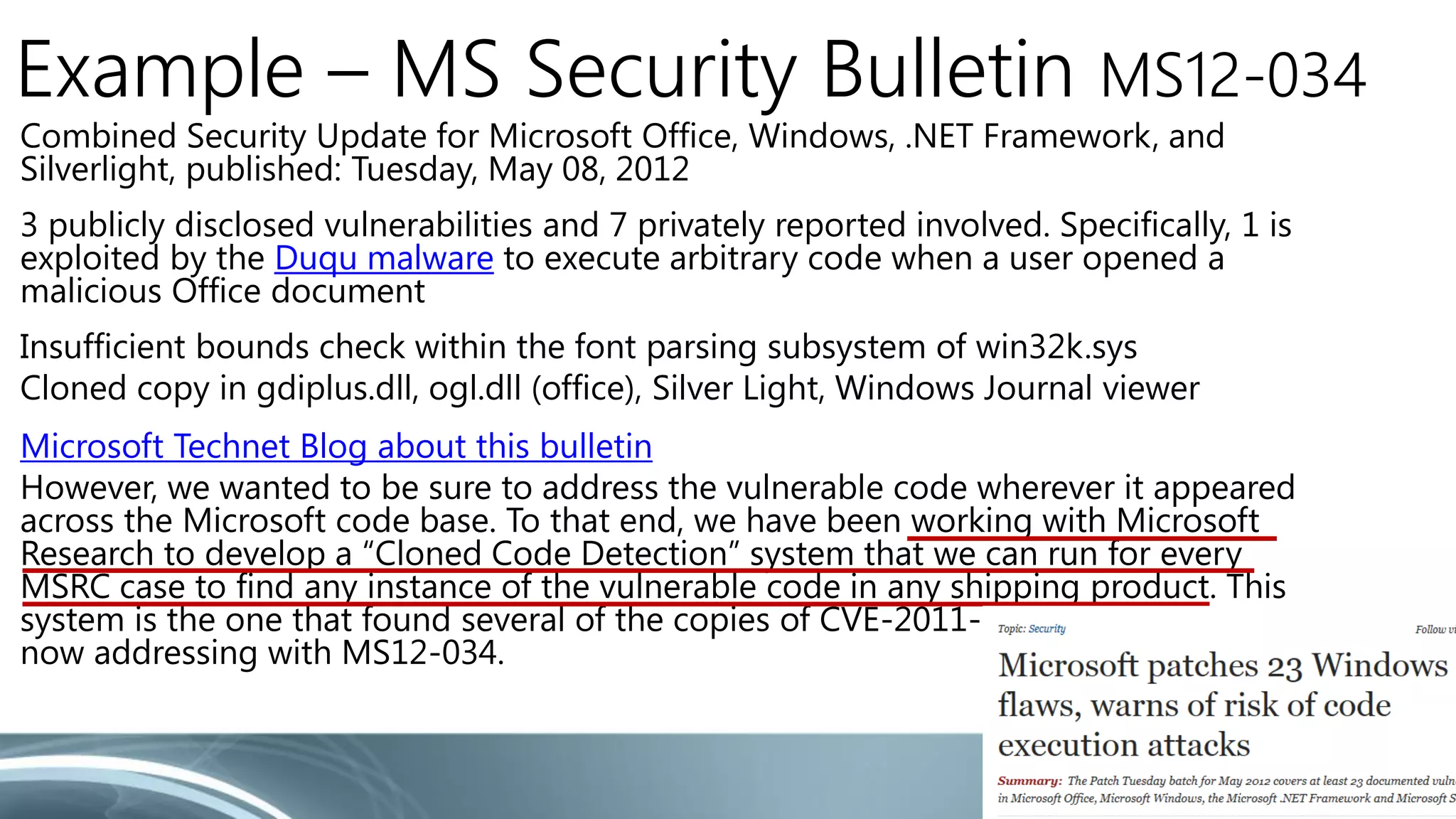 Example – MS Security Bulletin MS12-034 
Combined Security Update for Microsoft Office, Windows, .NET Framework, and 
Silverlight, published: Tuesday, May 08, 2012 
3 publicly disclosed vulnerabilities and 7 privately reported involved. Specifically, 1 is 
exploited by the Duqu malware to execute arbitrary code when a user opened a 
malicious Office document 
Insufficient bounds check within the font parsing subsystem of win32k.sys 
Cloned copy in gdiplus.dll, ogl.dll (office), Silver Light, Windows Journal viewer 
Microsoft Technet Blog about this bulletin 
However, we wanted to be sure to address the vulnerable code wherever it appeared 
across the Microsoft code base. To that end, we have been working with Microsoft 
Research to develop a “Cloned Code Detection” system that we can run for every 
MSRC case to find any instance of the vulnerable code in any shipping product. This 
system is the one that found several of the copies of CVE-2011-3402 that we are 
now addressing with MS12-034. 
 