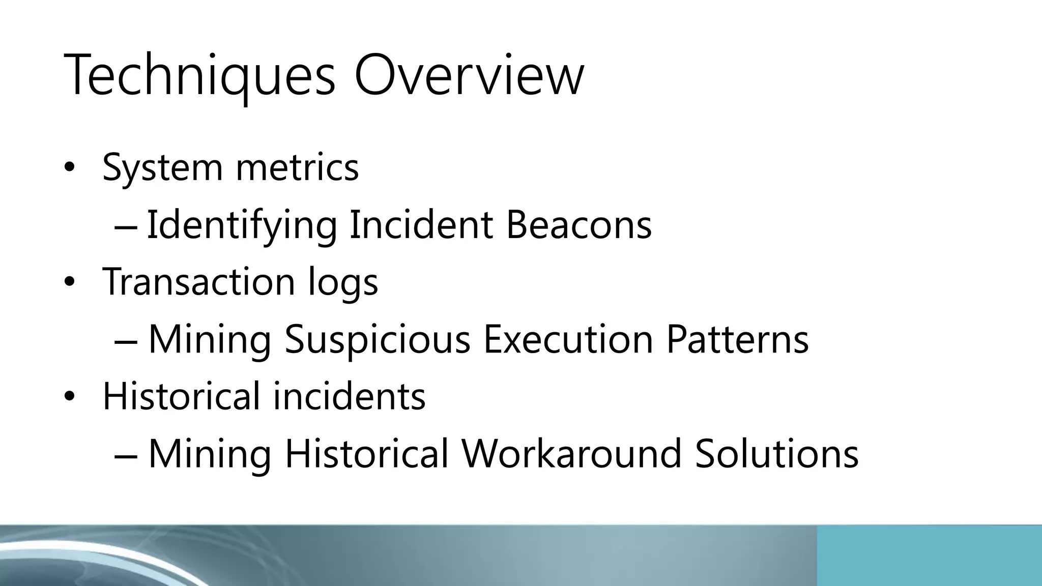 Techniques Overview 
• System metrics 
– Identifying Incident Beacons 
• Transaction logs 
– Mining Suspicious Execution Patterns 
• Historical incidents 
– Mining Historical Workaround Solutions 
 