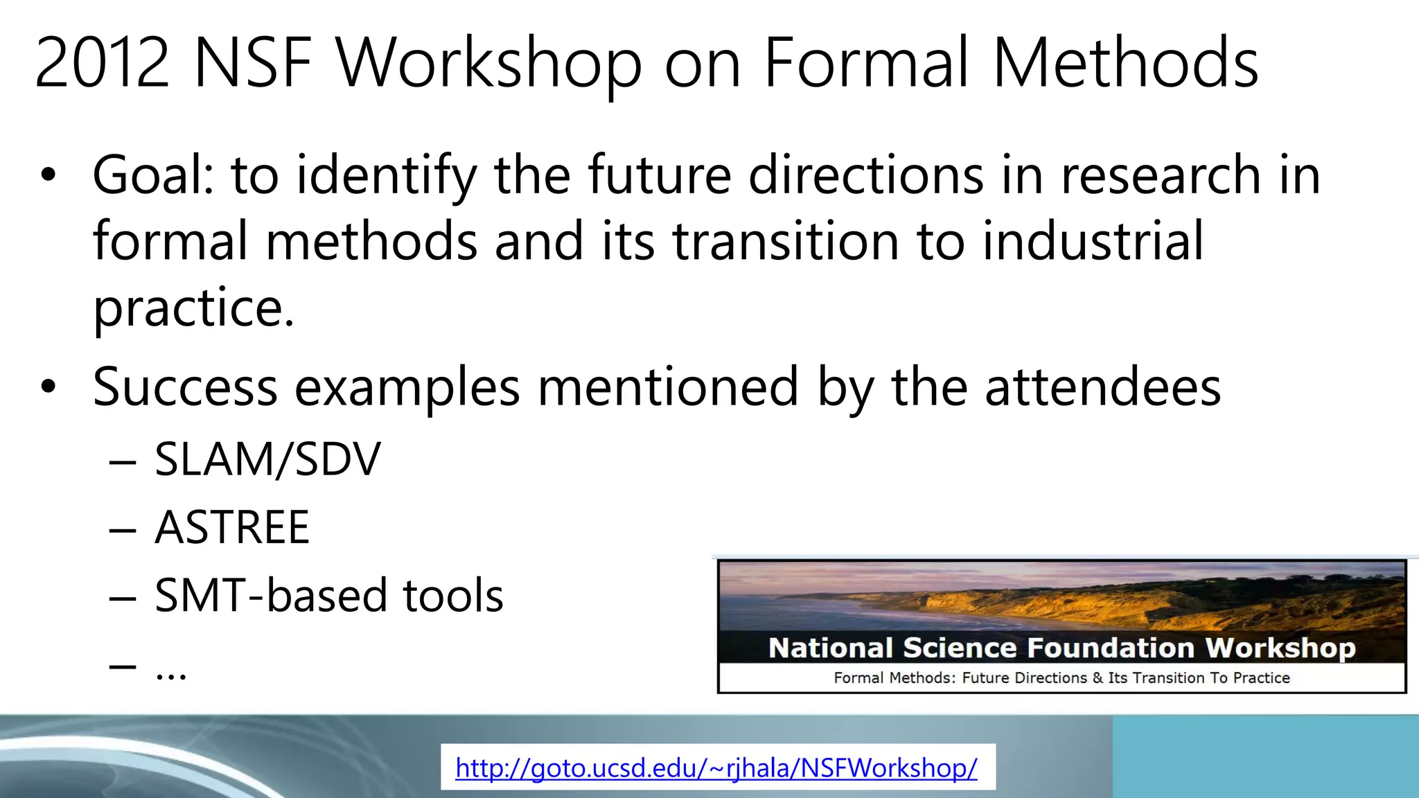 2012 NSF Workshop on Formal Methods 
• Goal: to identify the future directions in research in 
formal methods and its transition to industrial 
practice. 
• Success examples mentioned by the attendees 
– SLAM/SDV 
– ASTREE 
– SMT-based tools 
– … 
http://goto.ucsd.edu/~rjhala/NSFWorkshop/ 
 