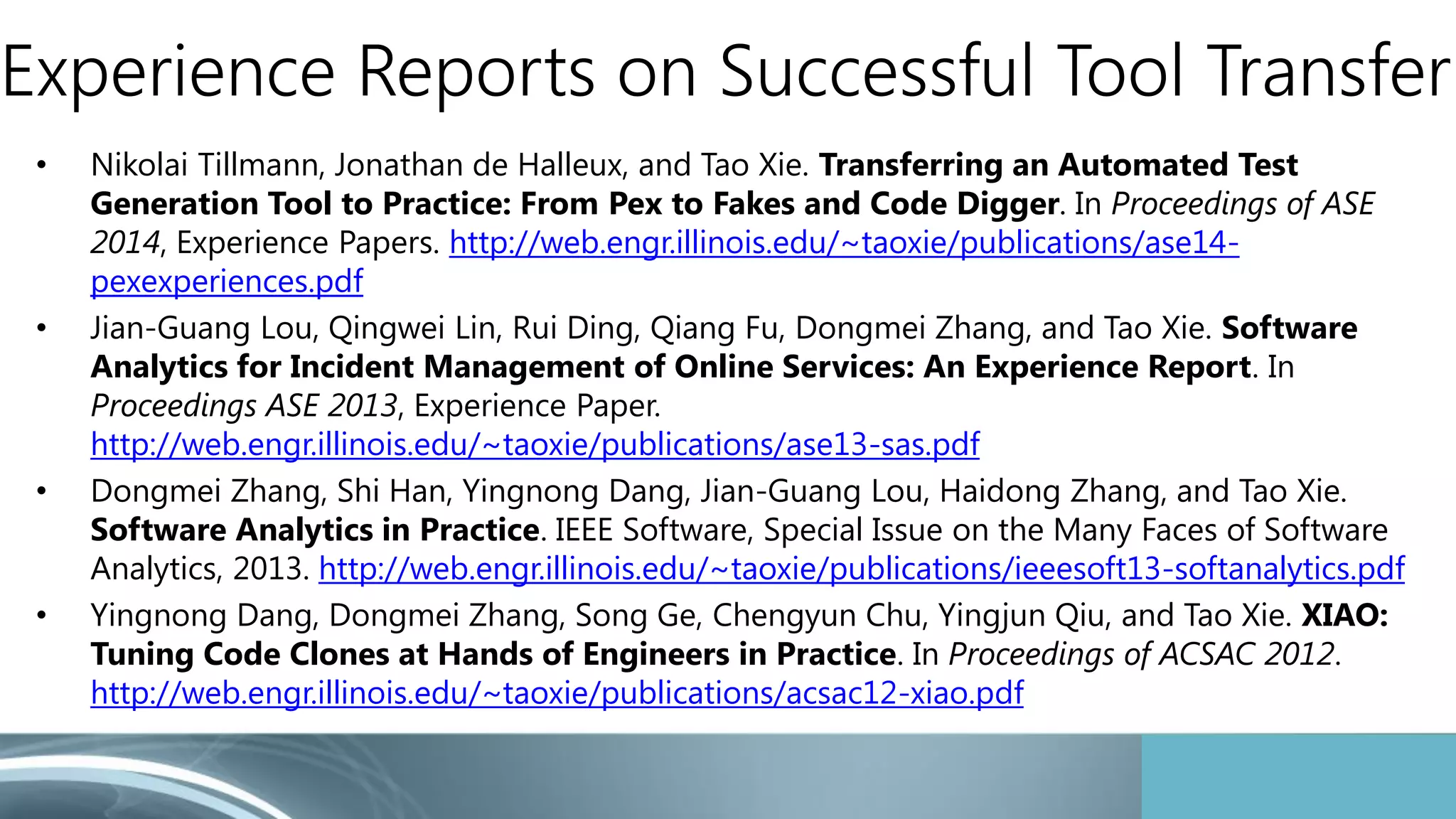 Experience Reports on Successful Tool Transfer 
• Nikolai Tillmann, Jonathan de Halleux, and Tao Xie. Transferring an Automated Test 
Generation Tool to Practice: From Pex to Fakes and Code Digger. In Proceedings of ASE 
2014, Experience Papers. http://web.engr.illinois.edu/~taoxie/publications/ase14- 
pexexperiences.pdf 
• Jian-Guang Lou, Qingwei Lin, Rui Ding, Qiang Fu, Dongmei Zhang, and Tao Xie. Software 
Analytics for Incident Management of Online Services: An Experience Report. In 
Proceedings ASE 2013, Experience Paper. 
http://web.engr.illinois.edu/~taoxie/publications/ase13-sas.pdf 
• Dongmei Zhang, Shi Han, Yingnong Dang, Jian-Guang Lou, Haidong Zhang, and Tao Xie. 
Software Analytics in Practice. IEEE Software, Special Issue on the Many Faces of Software 
Analytics, 2013. http://web.engr.illinois.edu/~taoxie/publications/ieeesoft13-softanalytics.pdf 
• Yingnong Dang, Dongmei Zhang, Song Ge, Chengyun Chu, Yingjun Qiu, and Tao Xie. XIAO: 
Tuning Code Clones at Hands of Engineers in Practice. In Proceedings of ACSAC 2012. 
http://web.engr.illinois.edu/~taoxie/publications/acsac12-xiao.pdf 
 