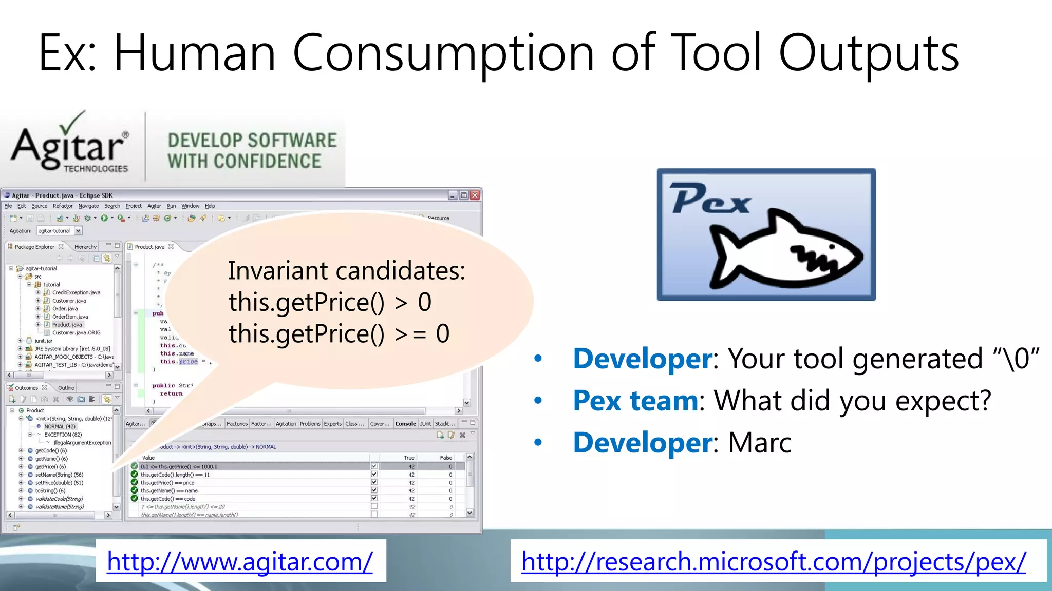 Ex: Human Consumption of Tool Outputs 
• Developer: Your tool generated “0” 
• Pex team: What did you expect? 
• Developer: Marc 
Invariant candidates: 
this.getPrice() > 0 
this.getPrice() >= 0 
http://www.agitar.com/ http://research.microsoft.com/projects/pex/ 
 