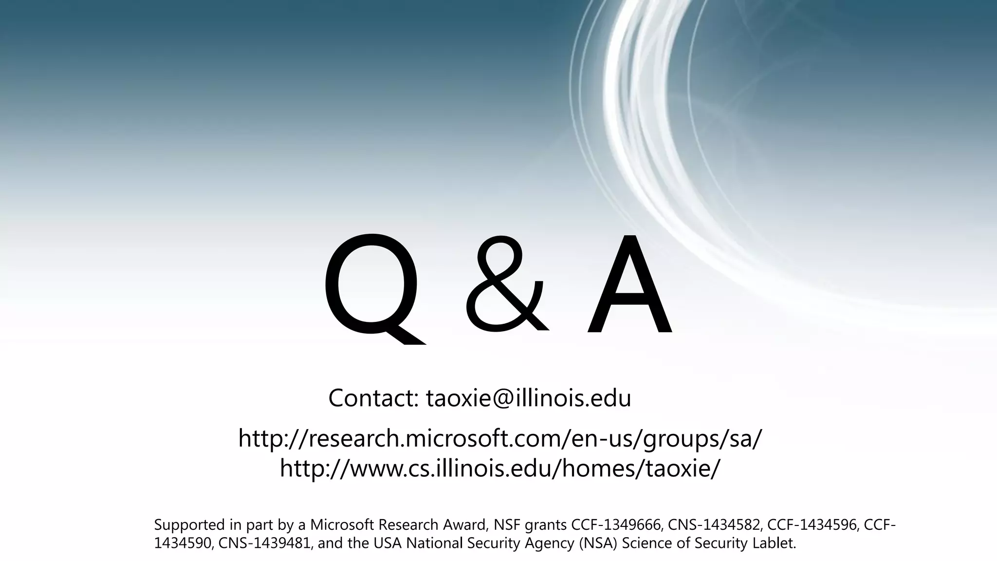 Q & A 
Contact: taoxie@illinois.edu 
http://research.microsoft.com/en-us/groups/sa/ 
http://www.cs.illinois.edu/homes/taoxie/ 
Supported in part by a Microsoft Research Award, NSF grants CCF-1349666, CNS-1434582, CCF-1434596, CCF- 
1434590, CNS-1439481, and the USA National Security Agency (NSA) Science of Security Lablet. 
