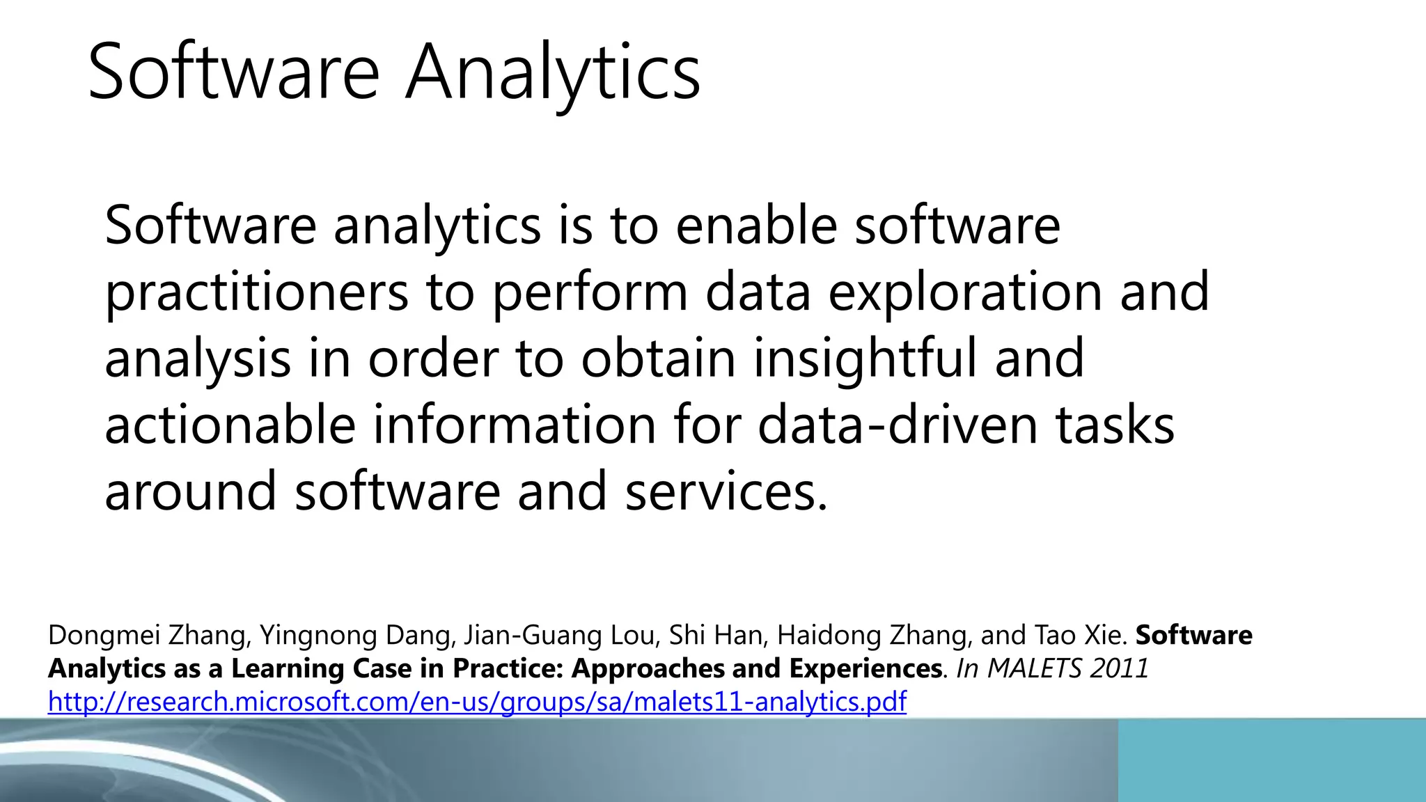 Software Analytics 
Software analytics is to enable software 
practitioners to perform data exploration and 
analysis in order to obtain insightful and 
actionable information for data-driven tasks 
around software and services. 
Dongmei Zhang, Yingnong Dang, Jian-Guang Lou, Shi Han, Haidong Zhang, and Tao Xie. Software 
Analytics as a Learning Case in Practice: Approaches and Experiences. In MALETS 2011 
http://research.microsoft.com/en-us/groups/sa/malets11-analytics.pdf 
 