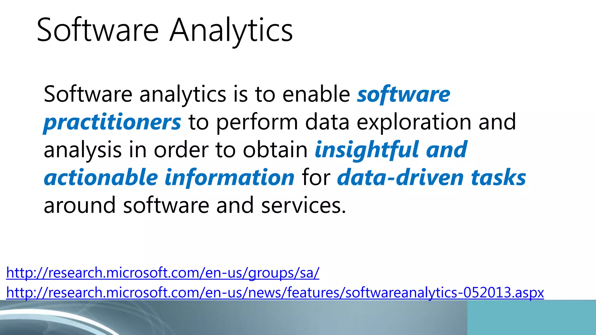 Software Analytics 
Software analytics is to enable software 
practitioners to perform data exploration and 
analysis in order to obtain insightful and 
actionable information for data-driven tasks 
around software and services. 
http://research.microsoft.com/en-us/groups/sa/ 
http://research.microsoft.com/en-us/news/features/softwareanalytics-052013.aspx 
 