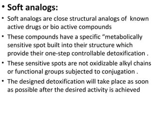 • Soft analogs:
• Soft analogs are close structural analogs of known
  active drugs or bio active compounds
• These compounds have a specific “metabolically
  sensitive spot built into their structure which
  provide their one-step controllable detoxification .
• These sensitive spots are not oxidizable alkyl chains
  or functional groups subjected to conjugation .
• The designed detoxification will take place as soon
  as possible after the desired activity is achieved
 