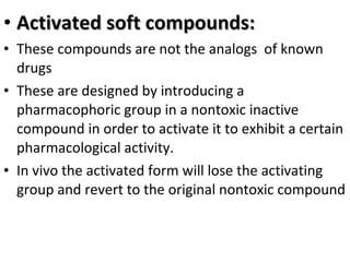 • Activated soft compounds:
• These compounds are not the analogs of known
  drugs
• These are designed by introducing a
  pharmacophoric group in a nontoxic inactive
  compound in order to activate it to exhibit a certain
  pharmacological activity.
• In vivo the activated form will lose the activating
  group and revert to the original nontoxic compound
 