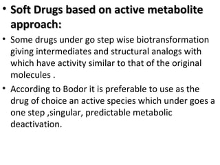• Soft Drugs based on active metabolite
  approach:
• Some drugs under go step wise biotransformation
  giving intermediates and structural analogs with
  which have activity similar to that of the original
  molecules .
• According to Bodor it is preferable to use as the
  drug of choice an active species which under goes a
  one step ,singular, predictable metabolic
  deactivation.
 
