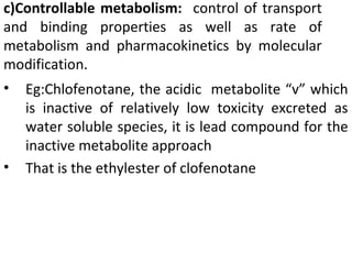 c)Controllable metabolism: control of transport
and binding properties as well as rate of
metabolism and pharmacokinetics by molecular
modification.
•   Eg:Chlofenotane, the acidic metabolite “v” which
    is inactive of relatively low toxicity excreted as
    water soluble species, it is lead compound for the
    inactive metabolite approach
•   That is the ethylester of clofenotane
 