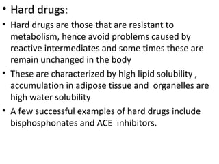 • Hard drugs:
• Hard drugs are those that are resistant to
  metabolism, hence avoid problems caused by
  reactive intermediates and some times these are
  remain unchanged in the body
• These are characterized by high lipid solubility ,
  accumulation in adipose tissue and organelles are
  high water solubility
• A few successful examples of hard drugs include
  bisphosphonates and ACE inhibitors.
 