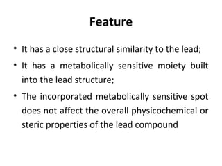 Feature
• It has a close structural similarity to the lead;
• It has a metabolically sensitive moiety built
  into the lead structure;
• The incorporated metabolically sensitive spot
  does not affect the overall physicochemical or
  steric properties of the lead compound
 
