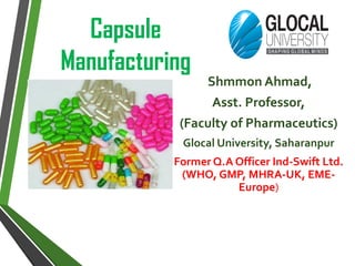 Capsule
Manufacturing
Shmmon Ahmad,
Asst. Professor,
(Faculty of Pharmaceutics)
Glocal University, Saharanpur
Former Q.A Officer Ind-Swift Ltd.
(WHO, GMP, MHRA-UK, EME-
Europe)
 