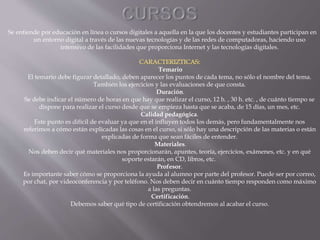 Se entiende por educación en línea o cursos digitales a aquella en la que los docentes y estudiantes participan en
un entorno digital a través de las nuevas tecnologías y de las redes de computadoras, haciendo uso
intensivo de las facilidades que proporciona Internet y las tecnologías digitales.
Temario
El temario debe figurar detallado, deben aparecer los puntos de cada tema, no sólo el nombre del tema.
También los ejercicios y las evaluaciones de que consta.
Duración.
Se debe indicar el número de horas en que hay que realizar el curso, 12 h. , 30 h. etc. , de cuánto tiempo se
dispone para realizar el curso desde que se empieza hasta que se acaba, de 15 días, un mes, etc.
Calidad pedagógica.
Este punto es difícil de evaluar ya que en el influyen todos los demás, pero fundamentalmente nos
referimos a cómo están explicadas las cosas en el curso, si sólo hay una descripción de las materias o están
explicadas de forma que sean fáciles de entender.
Materiales.
Nos deben decir qué materiales nos proporcionarán, apuntes, teoría, ejercicios, exámenes, etc. y en qué
soporte estarán, en CD, libros, etc.
Profesor.
Es importante saber cómo se proporciona la ayuda al alumno por parte del profesor. Puede ser por correo,
por chat, por videoconferencia y por teléfono. Nos deben decir en cuánto tiempo responden como máximo
a las preguntas.
Certificación.
Debemos saber qué tipo de certificación obtendremos al acabar el curso.
 