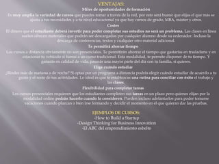 Miles de oportunidades de formación
Es muy amplia la variedad de cursos que puedes tomar a través de la red, por esto será bueno que elijas el que más se
ajusta a tus necesidades y a tu nivel educacional ya que hay cursos de grado, MBA, máster y otros.
Costes
El dinero que el estudiante deberá invertir para poder completar sus estudios no será un problema. Las clases en línea
suelen ofrecen materiales que podrán ser descargados por cualquier alumno desde su ordenador. Incluso la
descarga de conferencias, textos y cualquier otro material adicional.
Te permitirá ahorrar tiempo
Los cursos a distancia obviamente no son presenciales. Te permitirán ahorrar el tiempo que gastarías en trasladarte y en
estacionar tu vehículo si fueras a un curso tradicional. Esta modalidad, te permite disponer de tu tiempo. Y
ganarás en calidad de vida, pasarás una mayor parte del día con tu familia, si quieres.
Elige cuándo estudiar
¿Rindes más de mañana o de noche? Si optas por un programa a distancia podrás elegir cuándo estudiar de acuerdo a tu
gusto y el resto de tus actividades. Lo ideal es que te establezcas una rutina para conciliar con éxito el trabajo y
las clases.
Flexibilidad para completar tareas
Los cursos presenciales requieren que los estudiantes completen sus tareas en un plazo pero quienes elijan por la
modalidad online podrán hacerlo cuando lo consideren. Pueden incluso adelantarlos para poder tomarse
vacaciones cuando plazcan o bien irse formando y decidir el momento en el que quieran dar las pruebas.
-How to Build a Startup
-Design Thinking for Business Innovation
-El ABC del emprendimiento esbelto
 