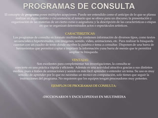 El concepto de programa posee múltiples acepciones. Puede ser entendido como el anticipo de lo que se planea
realizar en algún ámbito o circunstancia; el temario que se ofrece para un discurso; la presentación y
organización de las materias de un cierto curso o asignatura; y la descripción de las características o etapas
en que se organizan determinados actos o espectáculos artísticos.
Los programas de consulta en formato multimedia contienen información de diversos tipos, como textos
secuenciales o hipertextuales, con imágenes, sonido, video, animaciones, etc. Para realizar la búsqueda
cuentan con un cuadro de texto donde escribes la palabra o tema a consultar. Disponen de una barra de
herramientas que permitirá copiar e imprimir la información yuna barra de menús que te permitirá
ampliar tu búsqueda.
Son excelentes para complementar tus investigaciones, la consulta se
convierte en una práctica rápida y eficiente. Además es una actividad atractiva gracias a sus distintos
medios, pues a trabes de animaciones y sonido es más fácil aprender o entender un tema. Su uso es muy
sencillo de aprender por lo que no necesitas un técnico en computación, solo tienes que seguir la
instrucciones del programa. No requieren que los equipos tengan procesadores muy potentes.
-DICCIONARIOS Y ENCICLOPEDIAS EN MULTIMEDIA
 