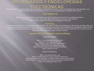 Son diccionario y enciclopedias pero con el fin y la diferencia de que es en la comunidad este mas cómoda y sea
mediante dispositivos electrónicos como lo son computadoras, celulares entre otros.
-Estas son es dispositivos electrónicos que hoy en día esta al alcance de cualquier persona.
-Se diferencian en que una son en libros de textos en los que viene escrito.
-Estas fueron creadas con fines de comodidas al usuario.
Son buenas ya que hoy en dia todos tienen la flojera de usar un libro de diccionario y ahora esta en dispositos que
son muy comunes y usados por todos los jóvenes y personas que tiene estos dispositivos inteligentes estos están al
alcance de cualquier persona y son prácticamente sencillas y cómodas ala par de la persona y se convina con un
objeto que hoy en día se es muy común y usado.
DICCIONARIOS:
http://www.tododiccionarios.com
http://www.wiktionary.org
http://tradu.scig.uniovi.es/busca.html
http://diccionario.escomposlinux.org
http://buscon.rae.es/diccionario/drae.htm
http://babylon.com
ENCICLOPEDIAS:
http://es.encarta.msn.com
http://icarito.tercera.cl/enc_virtual/index.htm
www.educared.net/aprende/websEducativas/diccionarios.htm
http://www.conocimientosweb.net/portal/encyclopedia.html
http://es.wikipedia.org/wiki
 