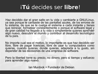 ¡ Tú  decides ser  libre ! Haz decidido dar el gran salto en tu vida y cambiarte a GNU/Linux, ya sea porque te cansaste de las pantallas azules, de los errores de tu sistema, de que se te cuelga el sistema a cada instante y tienes que reiniciar, formatear constantemente o porque el software legal y de gran calidad ha llegado a tu vida o simplemente quieres aprender algo nuevo, descubrir el mundo y contribuir al desarrollo tecnológico de tu país. No importa cual sea el motivo, lo importante es que haz decidido ser libre, libre de pagar licencias, libre de usar tu computadora como quieras, cuando quieras, donde quieras, adaptarla a tu gusto, sin depender de las decisiones de una empresa de software.  Pero la libertad tiene su precio, no dinero, pero si tiempo y esfuerzo para aprender algo nuevo. Ian Murdock = Fundador de Debian 