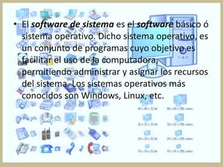 • El software de sistema es el software básico ó
  sistema operativo. Dicho sistema operativo, es
  un conjunto de programas cuyo objetivo es
  facilitar el uso de la computadora,
  permitiendo administrar y asignar los recursos
  del sistema. Los sistemas operativos más
  conocidos son Windows, Linux, etc.
 