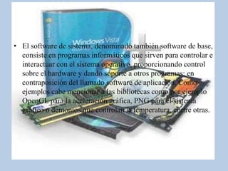 • El software de sistema, denominado también software de base,
  consiste en programas informáticos que sirven para controlar e
  interactuar con el sistema operativo, proporcionando control
  sobre el hardware y dando soporte a otros programas; en
  contraposición del llamado software de aplicación. Como
  ejemplos cabe mencionar a las bibliotecas como por ejemplo
  OpenGL para la aceleración gráfica, PNG para el sistema
  gráfico o demonios que controlan la temperatura, enrtre otras.
 