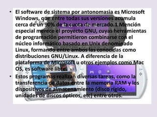 • El software de sistema por antonomasia es Microsoft
  Windows, que entre todas sus versiones acumula
  cerca de un 90% de la cuota de mercado.1 Mención
  especial merece el proyecto GNU, cuyas herramientas
  de programación permitieron combinarse con el
  núcleo informático basado en Unix denominado
  Linux, formando entre ambos las conocidas como
  distribuciones GNU/Linux. A diferencia de la
  plataforma de Microsoft u otros ejemplos como Mac
  OS, es software libre.
• Estos programas realizan diversas tareas, como la
  transferencia de datos entre la memoria RAM y los
  dispositivos de almacenamiento (disco rígido,
  unidades de discos ópticos, etc) entre otros.
 