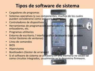 Tipos de software de sistema
• Cargadores de programas
• Sistemas operativos (y sus componentes, muchos de los cuales
  pueden considerarse como software de sistema)
• Controladores de dispositivos
• Herramientas de programación: compiladores, ensambladores,
  enlazadores, etc.
• Programas utilitarios
• Entorno de escritorio / Interfaz gráfica de usuario (que pueden
  incluir Gestores de ventanas)
• Línea de comandos
• BIOS
• Hipervisores
• Bootloaders (Gestor de arranque)
• Si el software de sistema se almacena en una memoria no volátil tal
  como circuitos integrados, usualmente se lo denomina firmware.
 