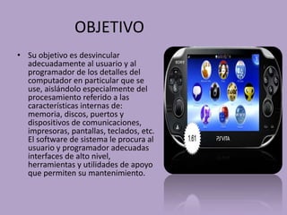 OBJETIVO
• Su objetivo es desvincular
  adecuadamente al usuario y al
  programador de los detalles del
  computador en particular que se
  use, aislándolo especialmente del
  procesamiento referido a las
  características internas de:
  memoria, discos, puertos y
  dispositivos de comunicaciones,
  impresoras, pantallas, teclados, etc.
  El software de sistema le procura al
  usuario y programador adecuadas
  interfaces de alto nivel,
  herramientas y utilidades de apoyo
  que permiten su mantenimiento.
 