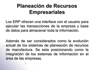 Planeación de Recursos Empresariales Los ERP ofrecen una interface con el usuario para ejecutar las transacciones de la empresa y base de datos para almacenar toda la información. Además de ser considerados como la evolución actual de los sistemas de planeación de recursos de manufactura. Se esta posicionando como la integración de los sistemas de información en el área de las empresas. 