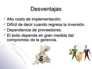 Desventajas Alto costo de implementación. Difícil de decir cuando regresa la inversión. Dependencia de proveedores. El éxito depende en gran medida del compromiso de la gerencia. 