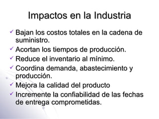 Impactos en la Industria Bajan los costos totales en la cadena de suministro. Acortan los tiempos de producción. Reduce el inventario al mínimo. Coordina demanda, abastecimiento y producción. Mejora la calidad del producto Incremente la confiabilidad de las fechas de entrega comprometidas. 