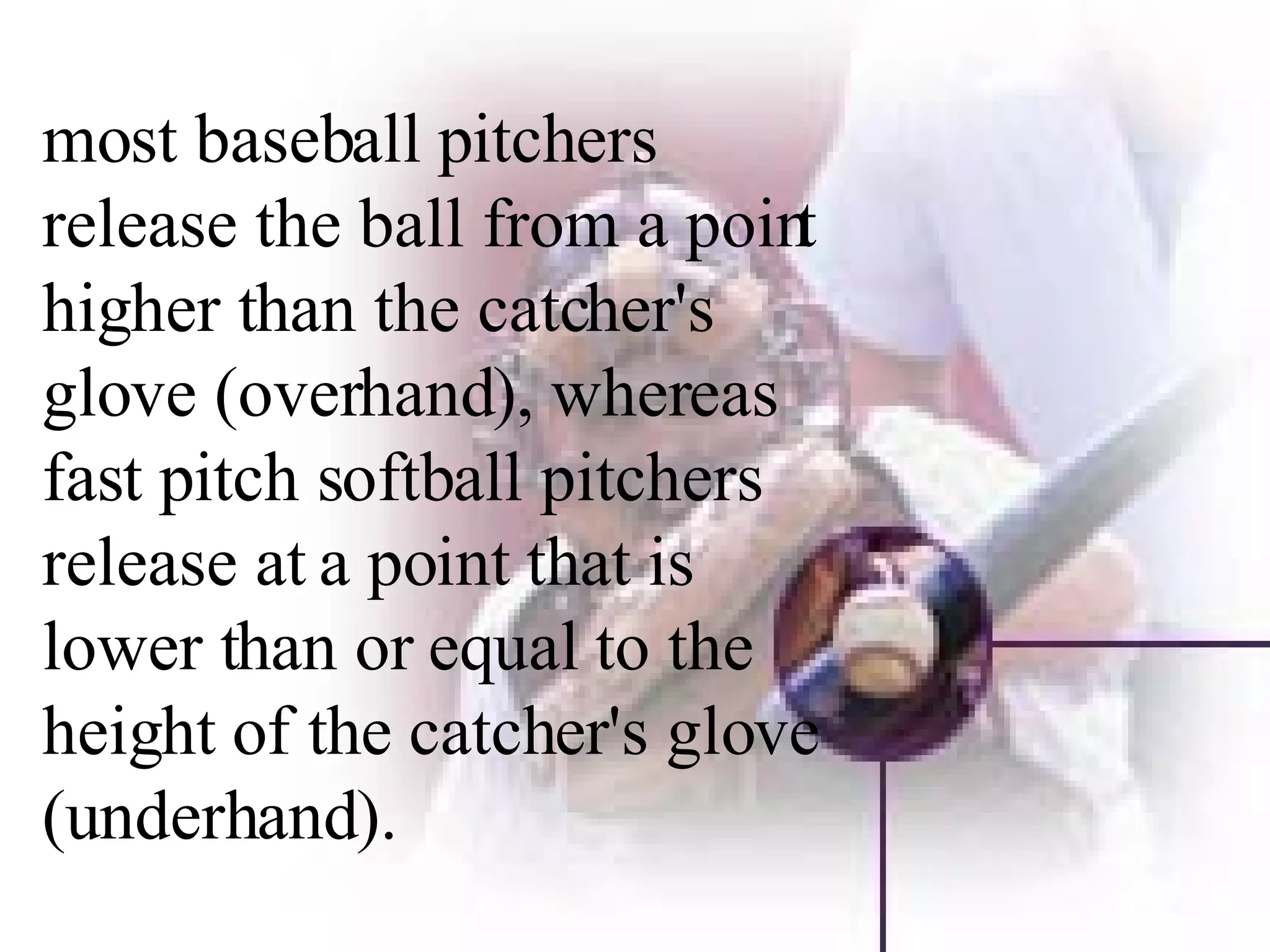 most baseball pitchers release the ball from a point higher than the catcher's glove (overhand), whereas fast pitch softball pitchers release at a point that is lower than or equal to the height of the catcher's glove (underhand).  