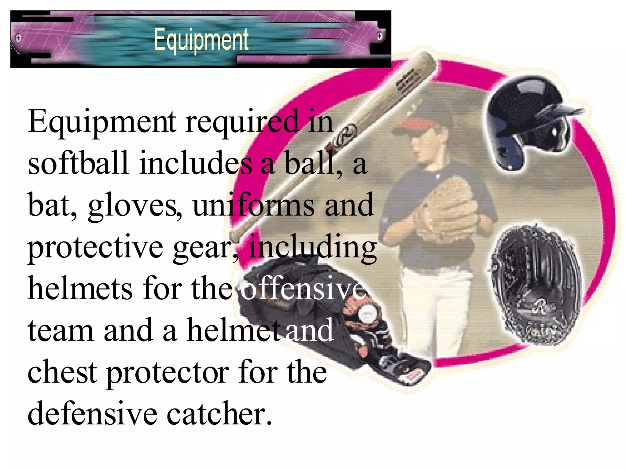 Equipment required in softball includes a ball, a bat, gloves, uniforms and protective gear, including helmets for the  offensive  team and a helmet  and  chest protector for the defensive catcher. 