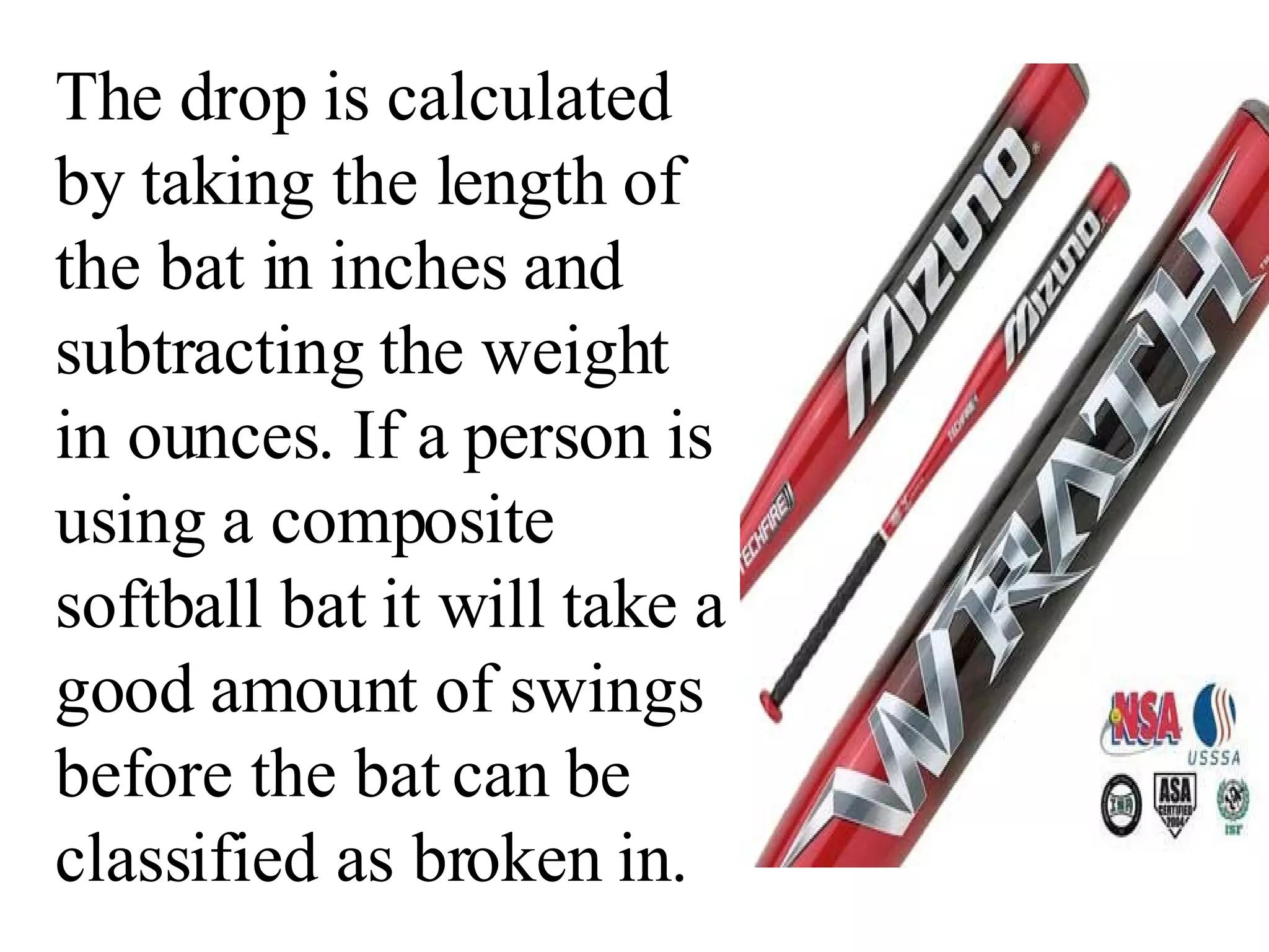 The drop is calculated by taking the length of the bat in inches and subtracting the weight in ounces. If a person is using a composite softball bat it will take a good amount of swings before the bat can be classified as broken in. 