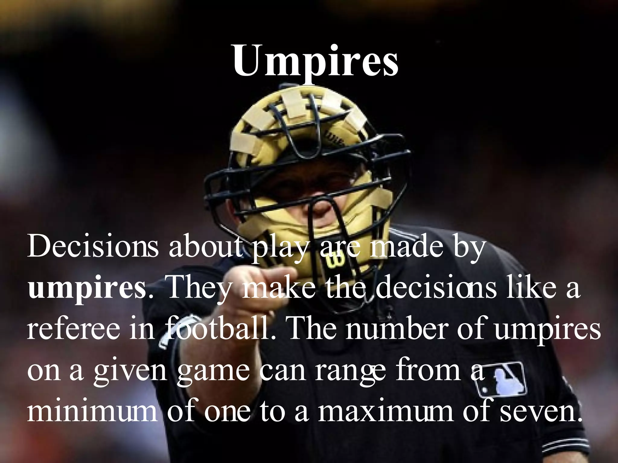 Umpires Decisions about play are made by  umpires . They make the decisions like a referee in football. The number of umpires on a given game can range from a minimum of one to a maximum of seven.  