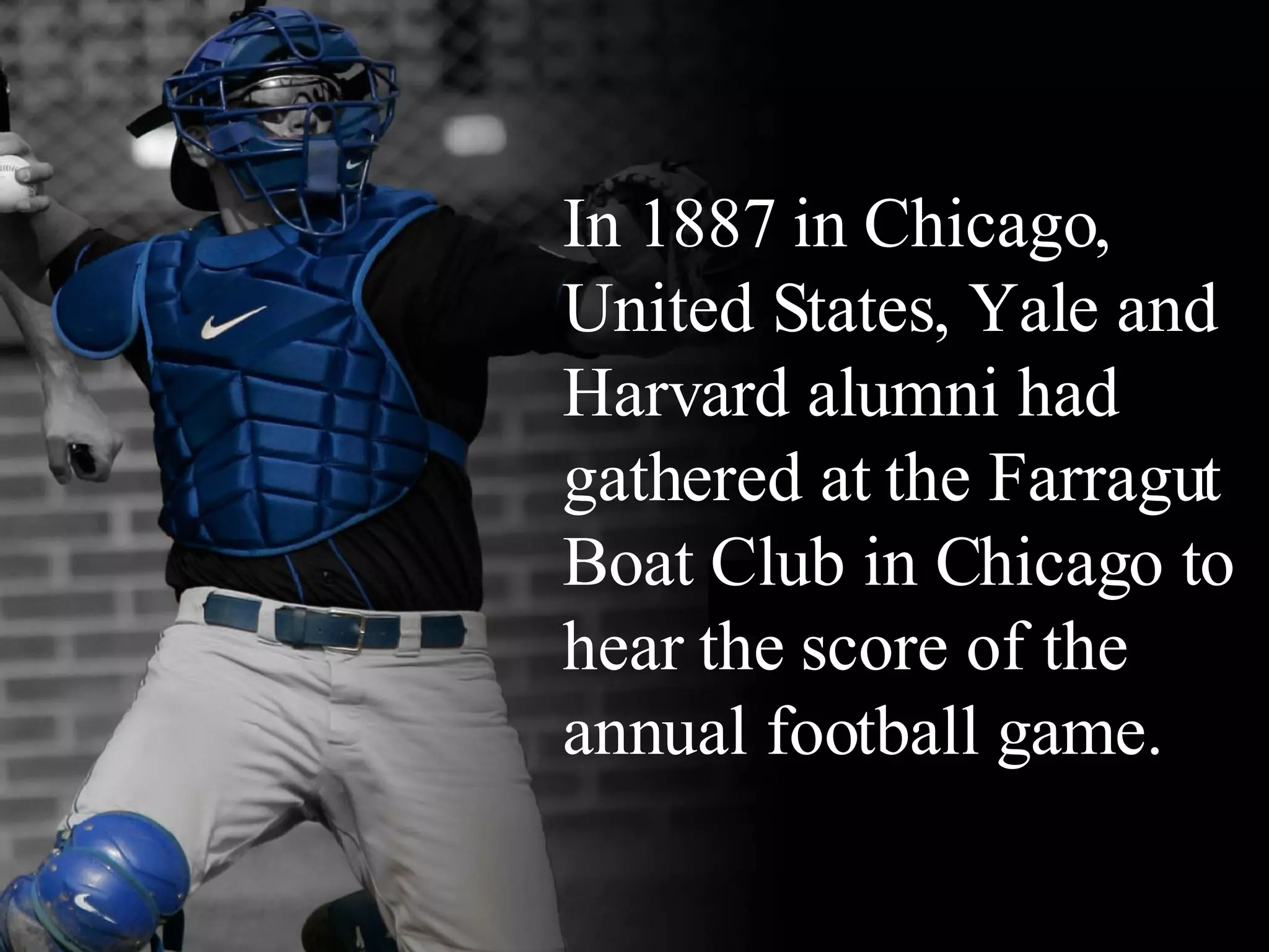 ____ In 1887 in Chicago, United States, Yale and Harvard alumni had gathered at the Farragut Boat Club in Chicago to hear the score of the annual football game.  