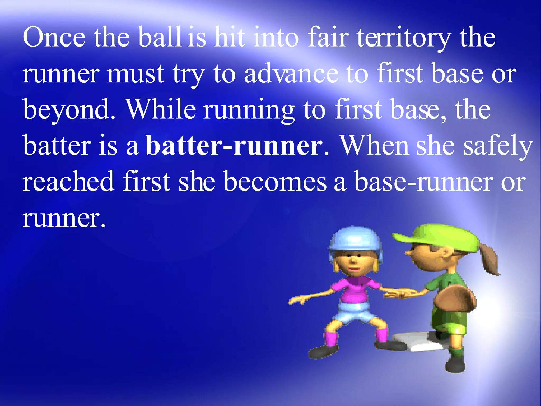 Once the ball is hit into fair territory the runner must try to advance to first base or beyond. While running to first base, the batter is a  batter-runner . When she safely reached first she becomes a base-runner or runner.  