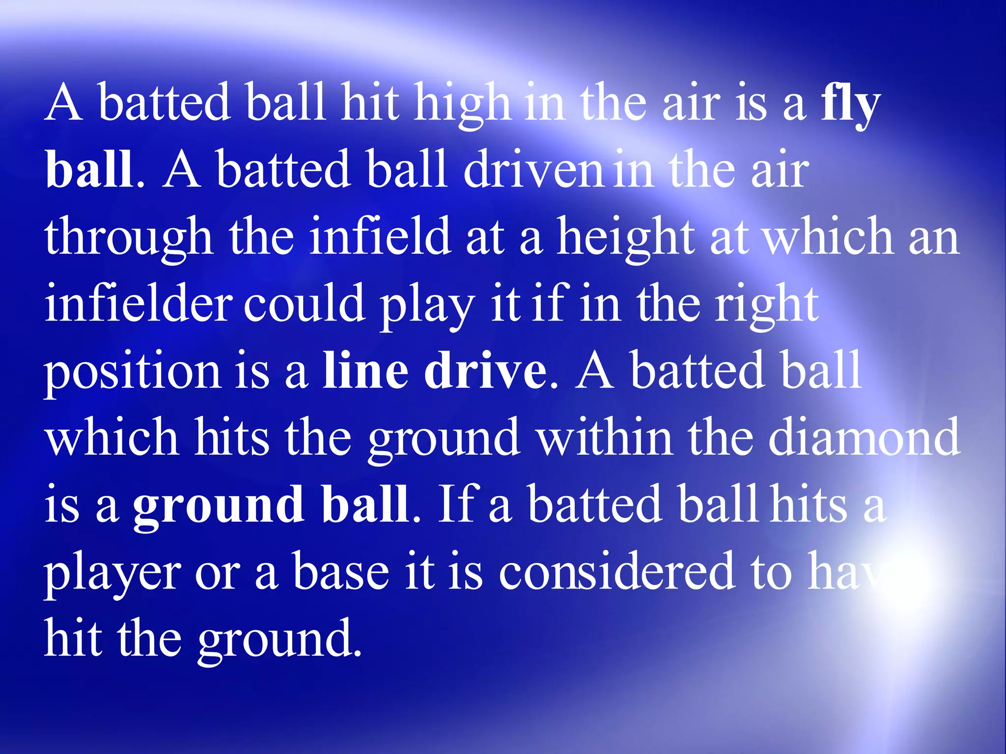 A batted ball hit high in the air is a  fly ball . A batted ball driven in the air through the infield at a height at which an infielder could play it if in the right position is a  line drive . A batted ball which hits the ground within the diamond is a  ground ball . If a batted ball hits a player or a base it is considered to have hit the ground. 