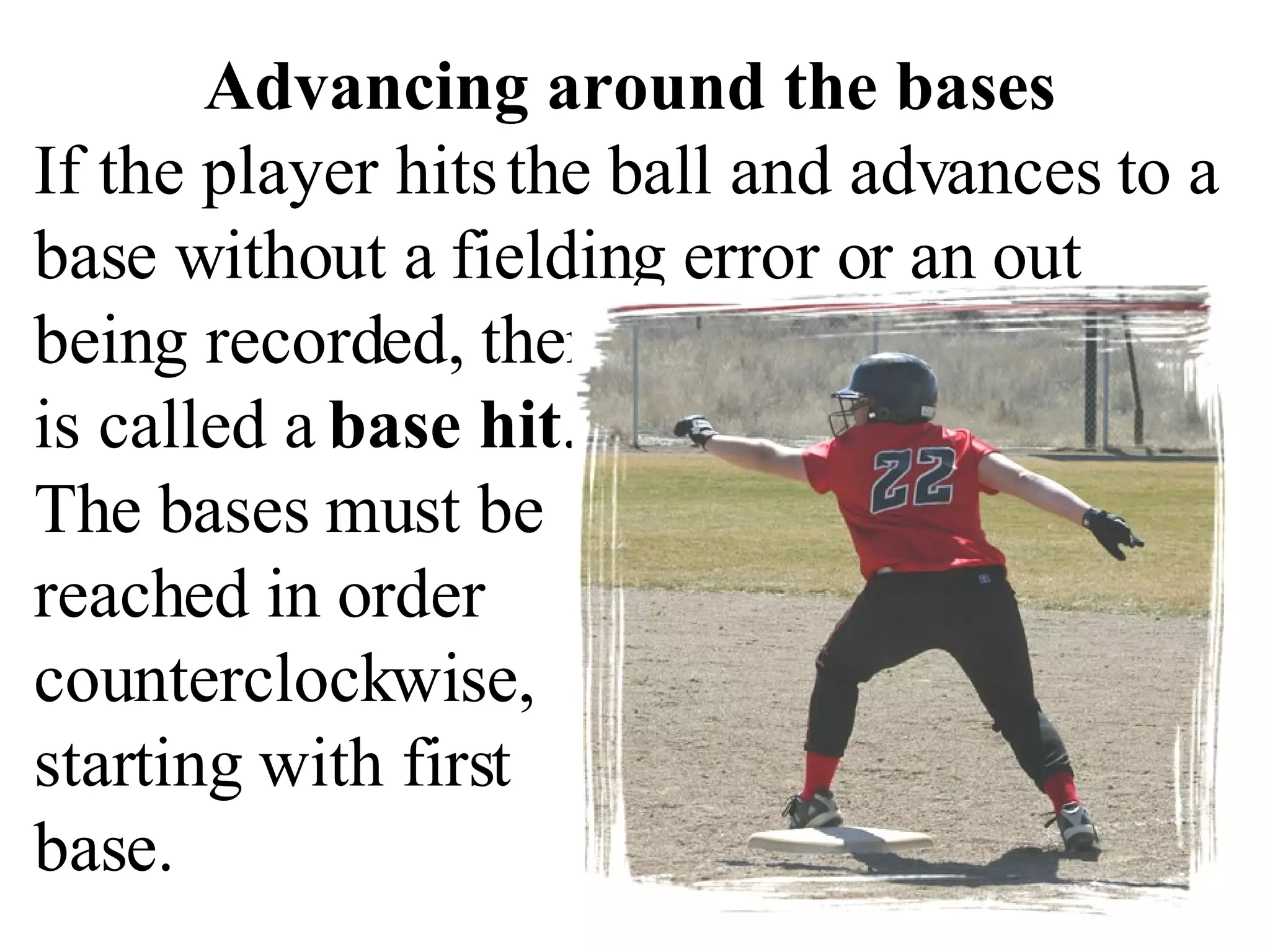 Advancing around the bases If the player hits the ball and advances to a base without a fielding error or an out being recorded, then that is called a  base hit .  The bases must be reached in order  counterclockwise,  starting with first  base.  