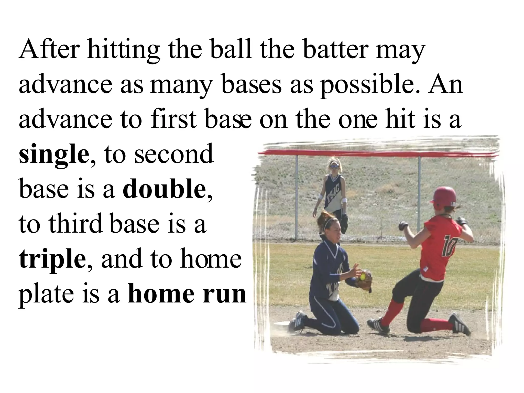 After hitting the ball the batter may advance as many bases as possible. An advance to first base on the one hit is a  single , to second  base is a  double ,  to third base is a  triple , and to home  plate is a  home run . 