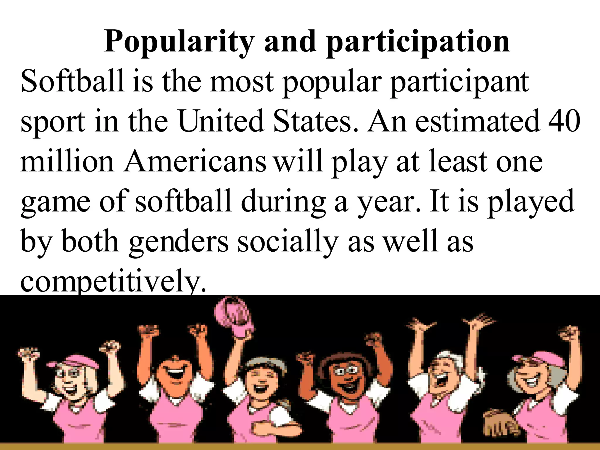 Popularity and participation Softball is the most popular participant sport in the United States. An estimated 40 million Americans will play at least one game of softball during a year. It is played by both genders socially as well as competitively. 