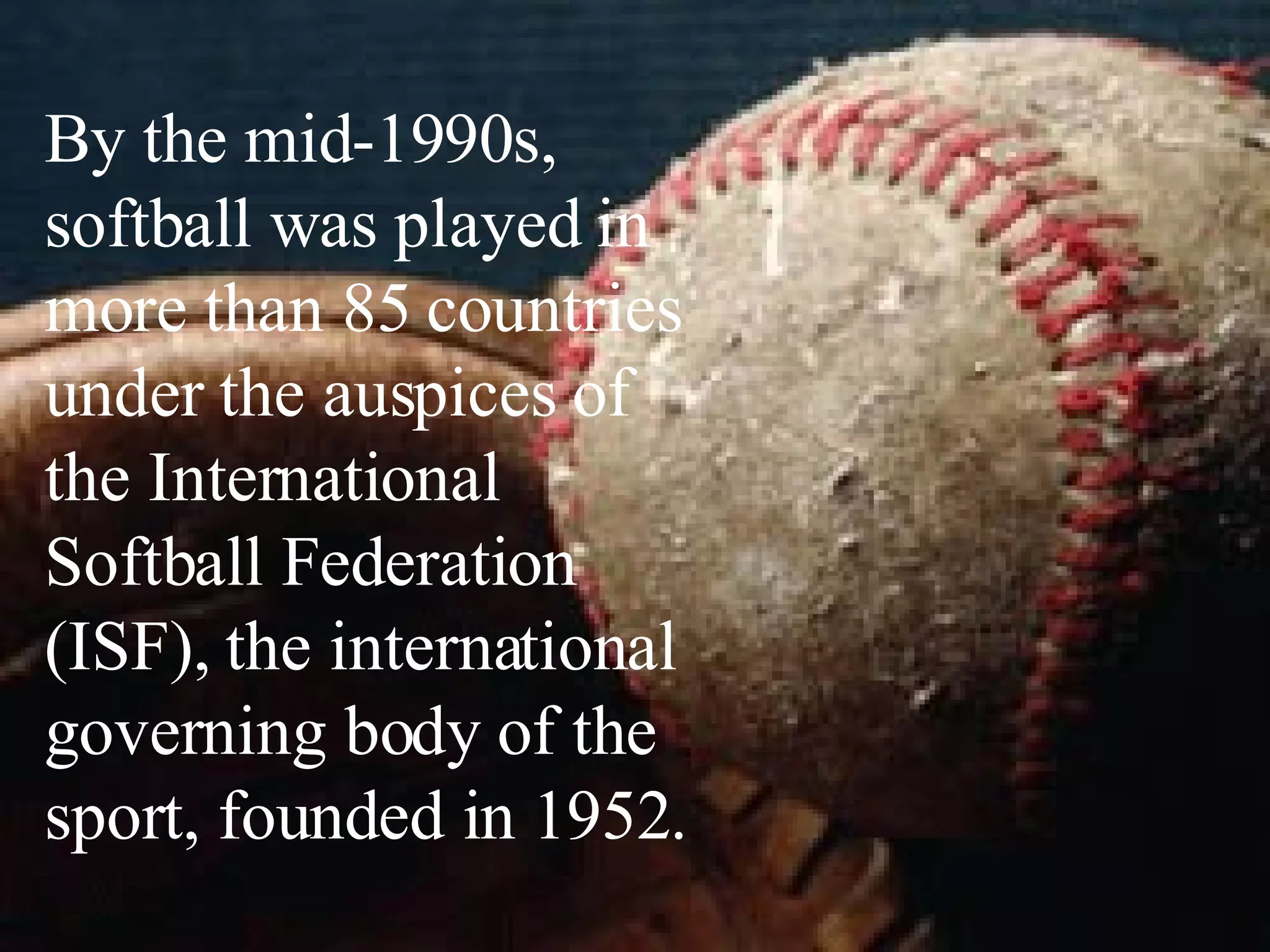 By the mid-1990s, softball was played in more than 85 countries under the auspices of the International Softball Federation (ISF), the international governing body of the sport, founded in 1952.  