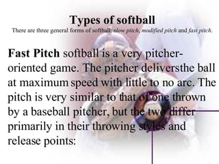 Types of softball There are three general forms of softball:  slow pitch ,  modified pitch  and  fast pitch . Fast Pitch  softball is a very pitcher-oriented game. The pitcher delivers the ball at maximum speed with little to no arc. The pitch is very similar to that of one thrown by a baseball pitcher, but the two differ primarily in their throwing styles and release points: 