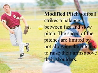Modified Pitch  softball strikes a balance between fast and slow pitch. The speed of the pitches are limited by not allowing the pitcher to raise their arms above their shoulders.  