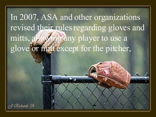 In 2007, ASA and other organizations revised their rules regarding gloves and mitts, allowing any player to use a glove or mitt except for the pitcher,  