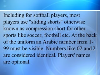 Including for softball players, most players use &quot;sliding shorts&quot; otherwise known as compression short for other sports like soccer, football etc. At the back of the uniform an Arabic number from 1-99 must be visible. Numbers like 02 and 2 are considered identical. Players' names are optional. 
